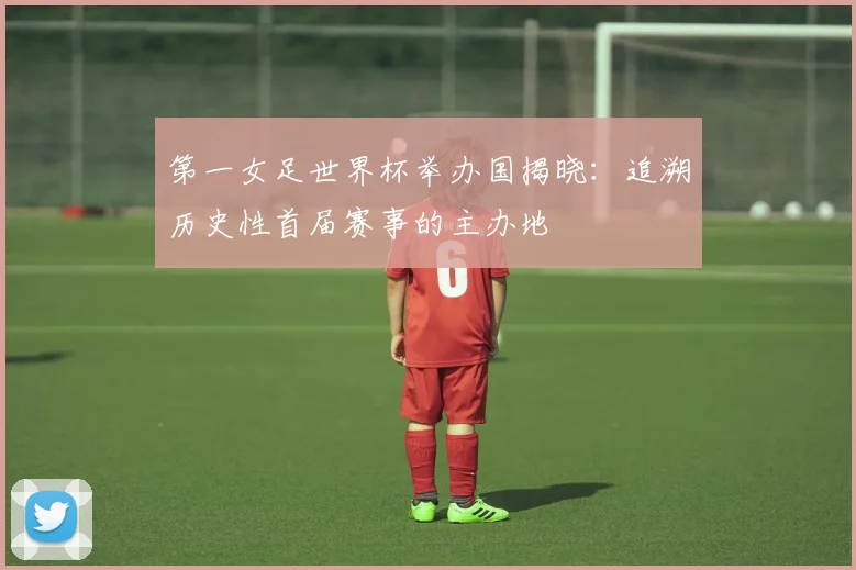 第一女足世界杯举办国揭晓：追溯历史性首届赛事的主办地
