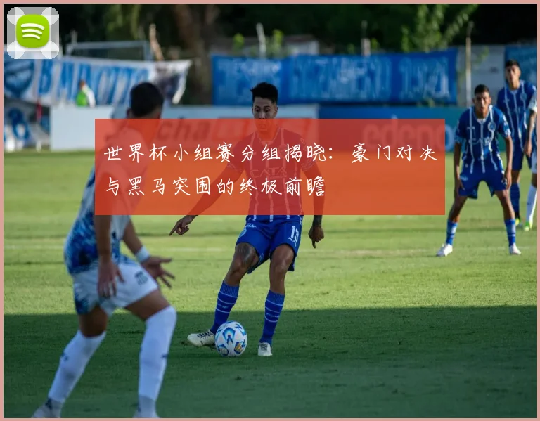 世界杯小组赛分组揭晓：豪门对决与黑马突围的终极前瞻