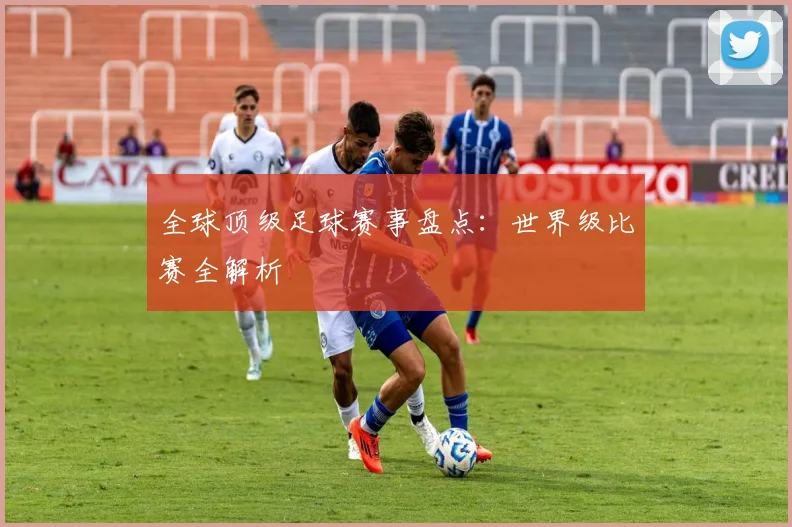全球顶级足球赛事盘点：世界级比赛全解析