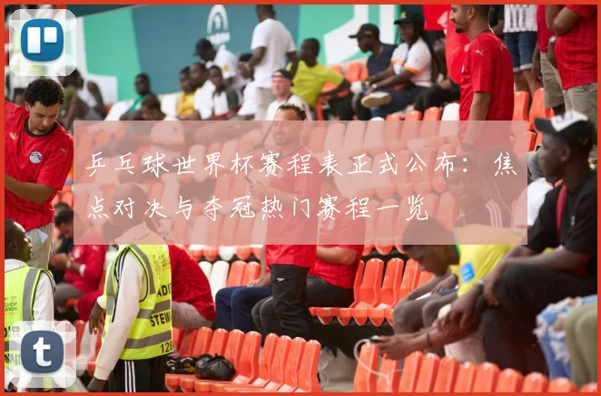 乒乓球世界杯赛程表正式公布：焦点对决与夺冠热门赛程一览